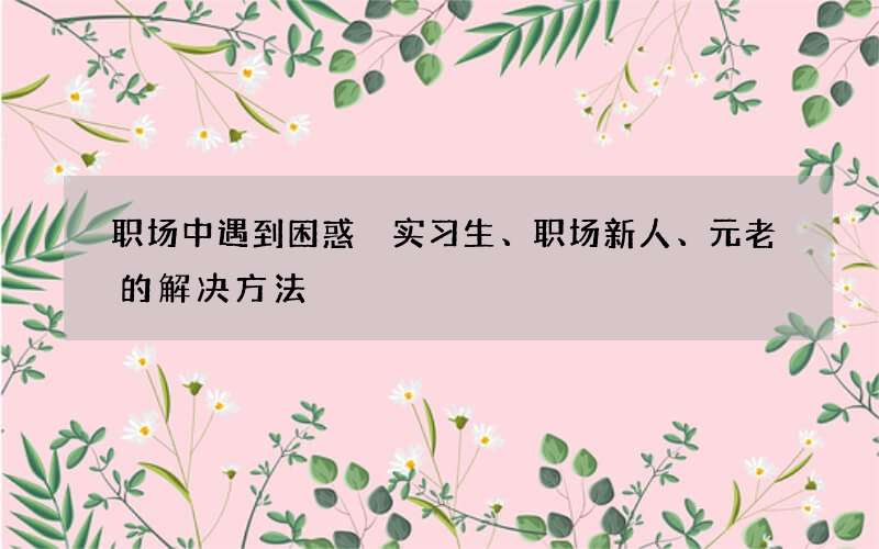 职场中遇到困惑 实习生、职场新人、元老的解决方法